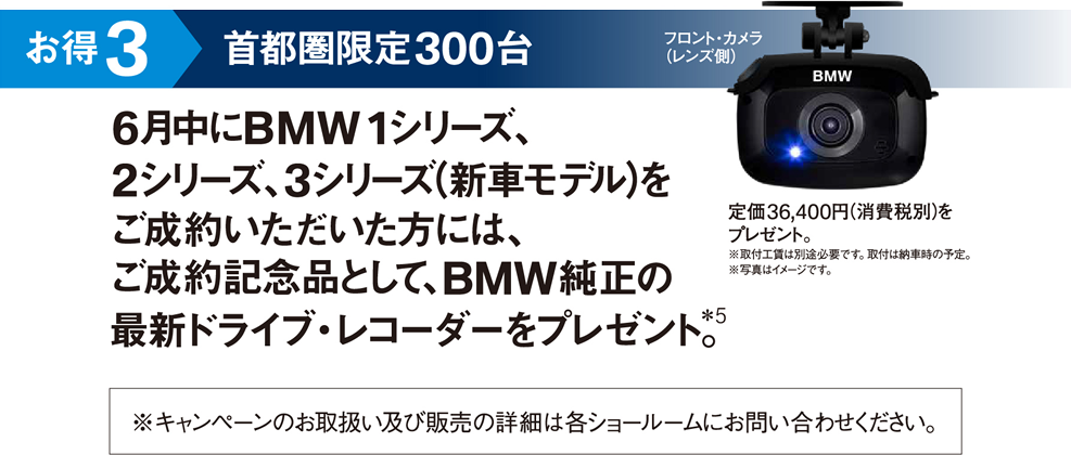 お得3 首都圏限定300台 6月中にBMW 1シリーズ、2シリーズ、3シリーズ（新車モデル）をご成約いただいた方には、ご成約記念品として、BMW純正の最新のライブ・レコーダーをプレゼント。